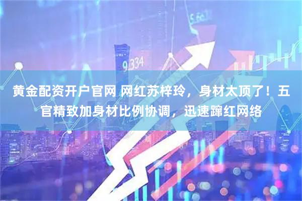 黄金配资开户官网 网红苏梓玲，身材太顶了！五官精致加身材比例协调，迅速蹿红网络