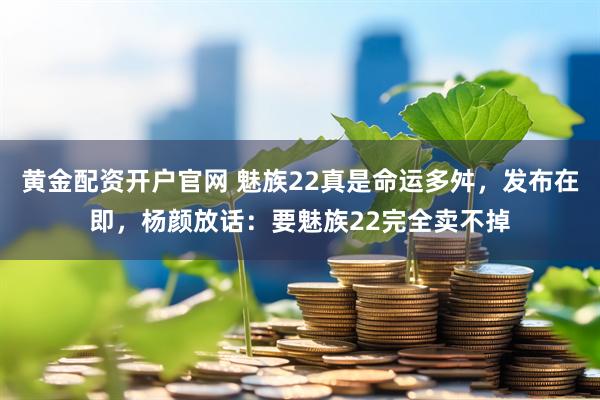 黄金配资开户官网 魅族22真是命运多舛，发布在即，杨颜放话：要魅族22完全卖不掉