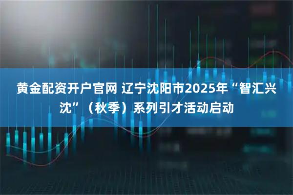 黄金配资开户官网 辽宁沈阳市2025年“智汇兴沈”（秋季）系列引才活动启动