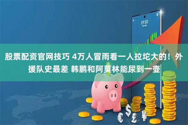 股票配资官网技巧 4万人冒雨看一人拉坨大的！外援队史最差 韩鹏和阿莫林能尿到一壶