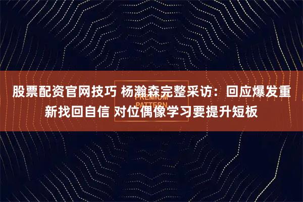 股票配资官网技巧 杨瀚森完整采访：回应爆发重新找回自信 对位偶像学习要提升短板