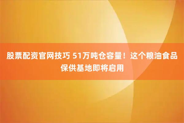 股票配资官网技巧 51万吨仓容量！这个粮油食品保供基地即将启用