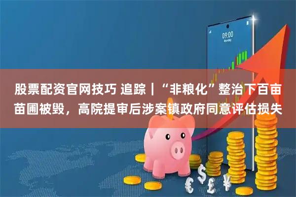 股票配资官网技巧 追踪｜“非粮化”整治下百亩苗圃被毁，高院提审后涉案镇政府同意评估损失