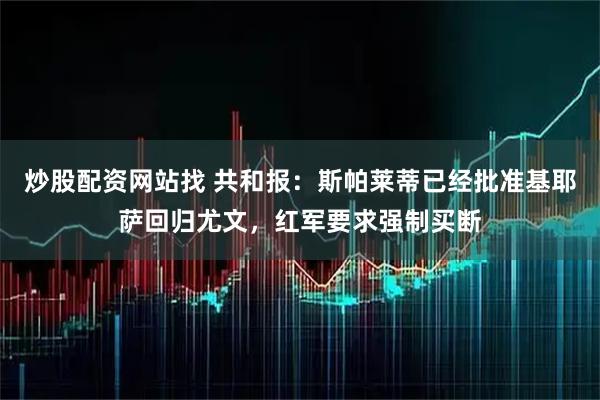 炒股配资网站找 共和报：斯帕莱蒂已经批准基耶萨回归尤文，红军要求强制买断