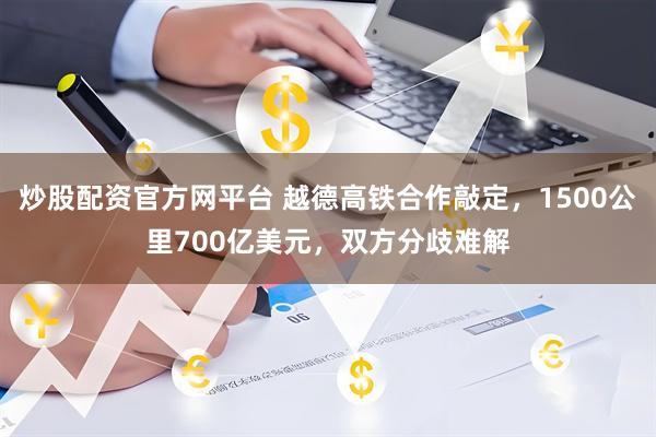 炒股配资官方网平台 越德高铁合作敲定，1500公里700亿美元，双方分歧难解