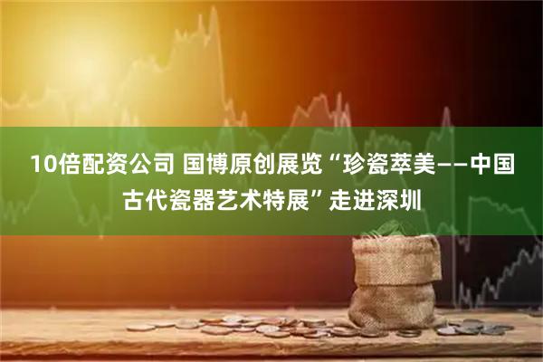10倍配资公司 国博原创展览“珍瓷萃美——中国古代瓷器艺术特展”走进深圳