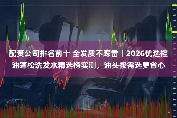 配资公司排名前十 全发质不踩雷｜2026优选控油蓬松洗发水精选榜实测，油头按需选更省心