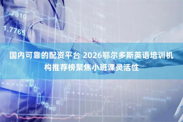 国内可靠的配资平台 2026鄂尔多斯英语培训机构推荐榜聚焦小班课灵活性