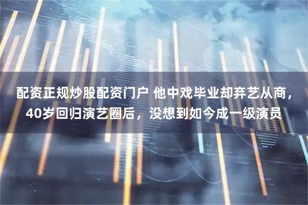 配资正规炒股配资门户 他中戏毕业却弃艺从商，40岁回归演艺圈后，没想到如今成一级演员
