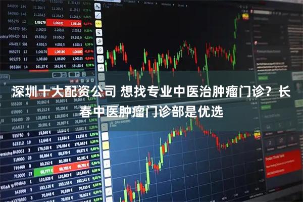 深圳十大配资公司 想找专业中医治肿瘤门诊？长春中医肿瘤门诊部是优选