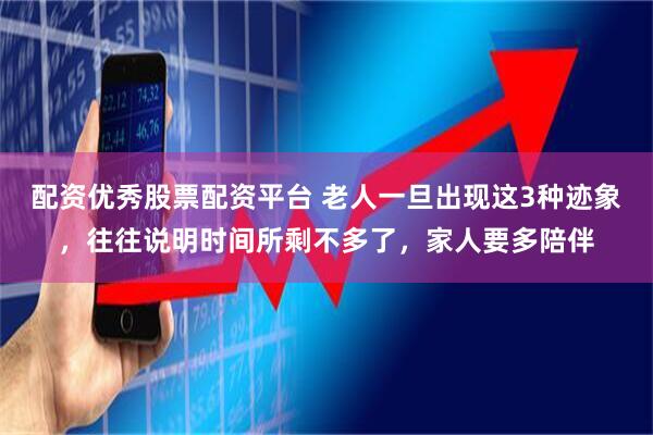 配资优秀股票配资平台 老人一旦出现这3种迹象，往往说明时间所剩不多了，家人要多陪伴