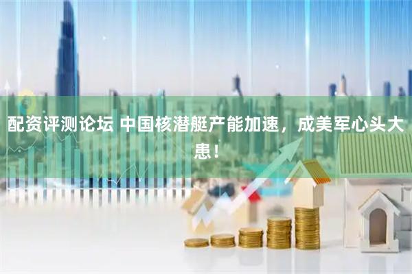 配资评测论坛 中国核潜艇产能加速，成美军心头大患！