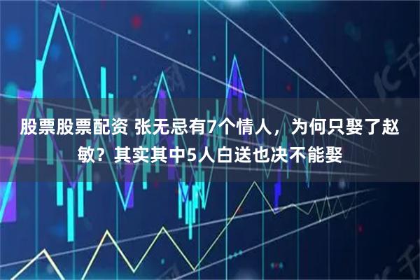 股票股票配资 张无忌有7个情人，为何只娶了赵敏？其实其中5人白送也决不能娶