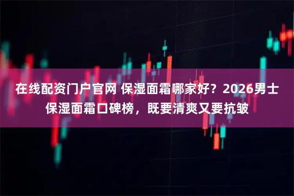 在线配资门户官网 保湿面霜哪家好？2026男士保湿面霜口碑榜，既要清爽又要抗皱