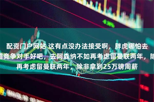 配资门户网站 这有点没办法接受啊，胖虎哪怕去意甲，都比转投英超竞争对手好吧，去阿森纳不如再考虑留曼联两年，除非拿到25万镑周薪