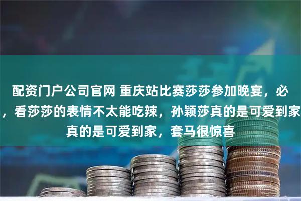 配资门户公司官网 重庆站比赛莎莎参加晚宴，必然吃辣椒火锅，看莎莎的表情不太能吃辣，孙颖莎真的是可爱到家，套马很惊喜