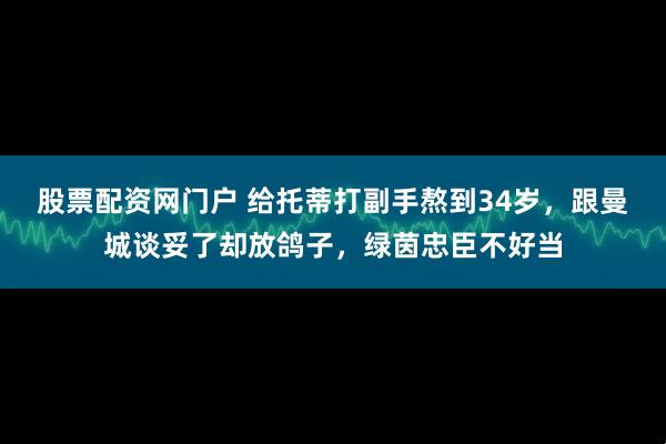 股票配资网门户 给托蒂打副手熬到34岁，跟曼城谈妥了却放鸽子，绿茵忠臣不好当