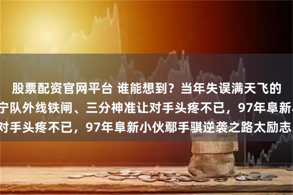 股票配资官网平台 谁能想到？当年失误满天飞的“手帝”，如今竟成辽宁队外线铁闸、三分神准让对手头疼不已，97年阜新小伙鄢手骐逆袭之路太励志！