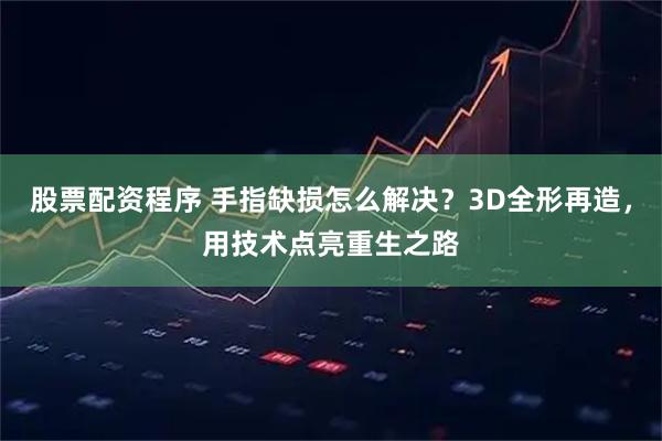 股票配资程序 手指缺损怎么解决？3D全形再造，用技术点亮重生之路