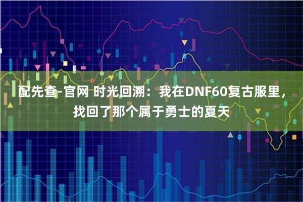 配先查-官网 时光回溯：我在DNF60复古服里，找回了那个属于勇士的夏天