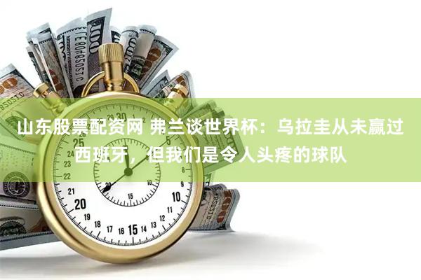 山东股票配资网 弗兰谈世界杯：乌拉圭从未赢过西班牙，但我们是令人头疼的球队