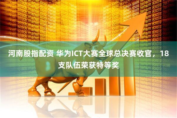 河南股指配资 华为ICT大赛全球总决赛收官，18支队伍荣获特等奖